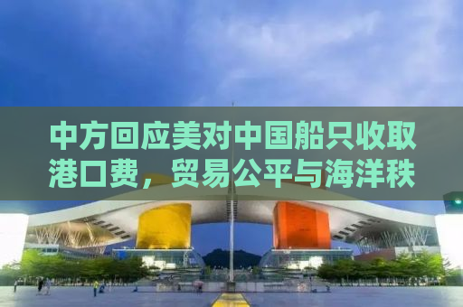 中方回应美对中国船只收取港口费，贸易公平与海洋秩序的挑战