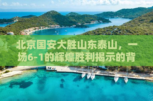 北京国安大胜山东泰山，一场6-1的辉煌胜利揭示的背后故事