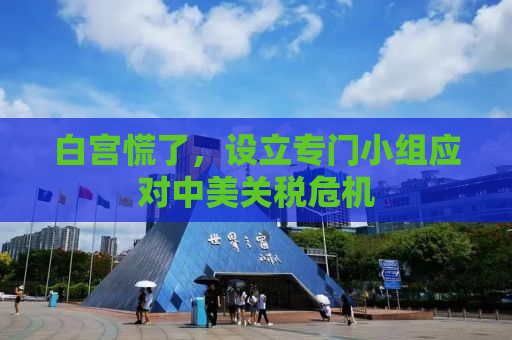 白宫慌了，设立专门小组应对中美关税危机