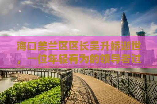 海口美兰区区长吴升娇逝世，一位年轻有为的领导者过早离世，引发社会广泛哀悼