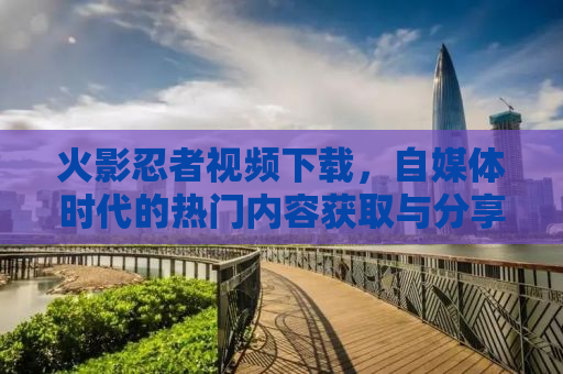 火影忍者视频下载，自媒体时代的热门内容获取与分享